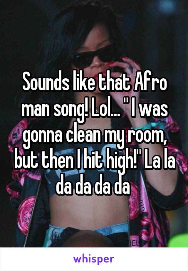 Sounds like that Afro man song! Lol... " I was gonna clean my room, but then I hit high!" La la da da da da 
