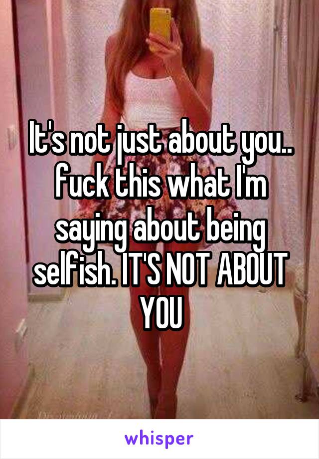 It's not just about you.. fuck this what I'm saying about being selfish. IT'S NOT ABOUT YOU
