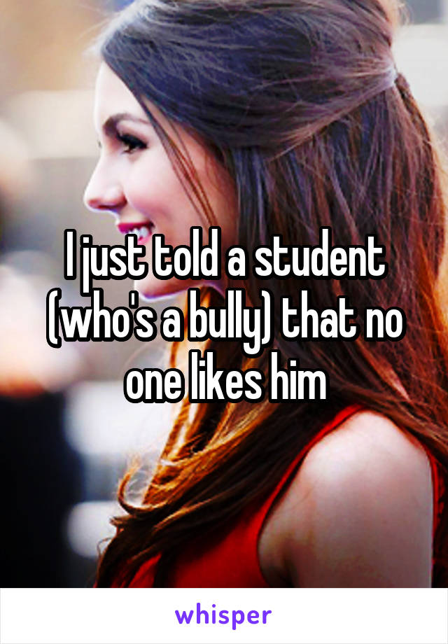 I just told a student (who's a bully) that no one likes him