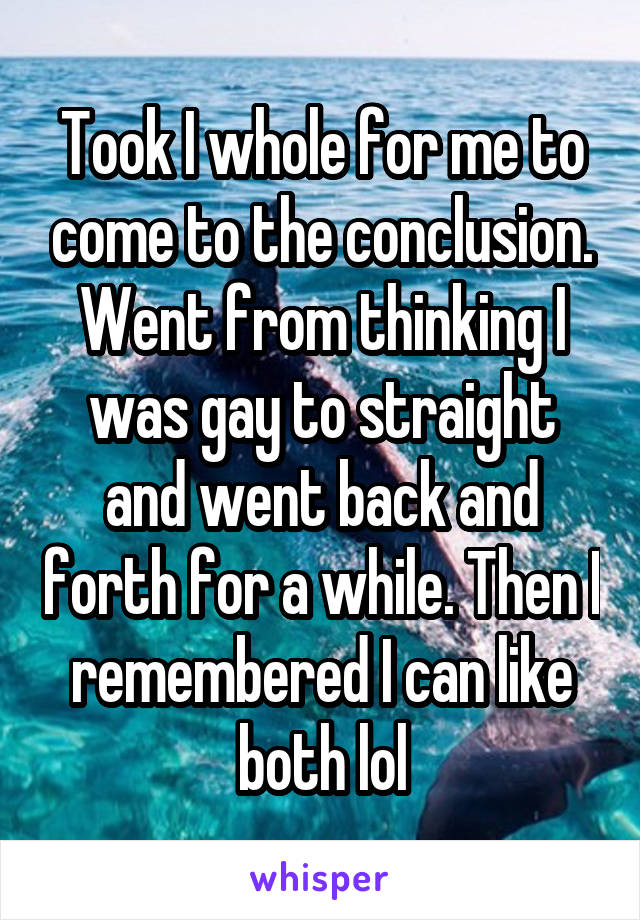 Took I whole for me to come to the conclusion. Went from thinking I was gay to straight and went back and forth for a while. Then I remembered I can like both lol