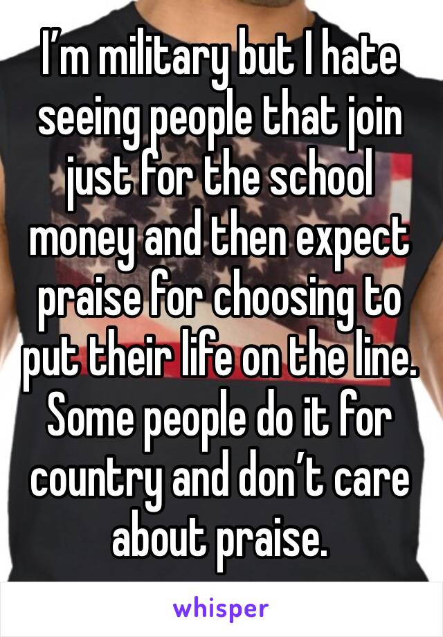 I’m military but I hate seeing people that join just for the school money and then expect praise for choosing to put their life on the line. Some people do it for country and don’t care about praise.
