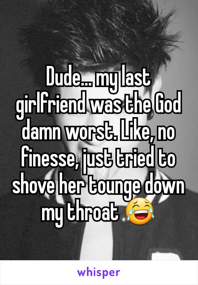 Dude... my last girlfriend was the God damn worst. Like, no finesse, just tried to shove her tounge down my throat 😂