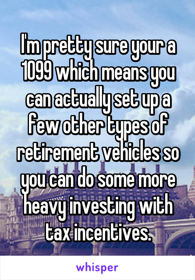 I'm pretty sure your a 1099 which means you can actually set up a few other types of retirement vehicles so you can do some more heavy investing with tax incentives.