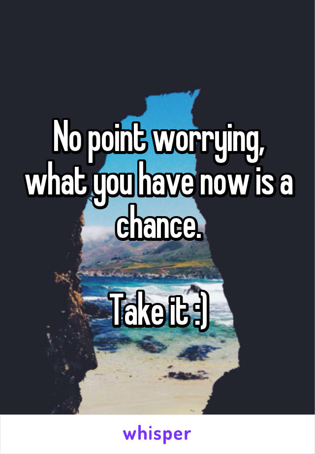 No point worrying, what you have now is a chance.

Take it :)