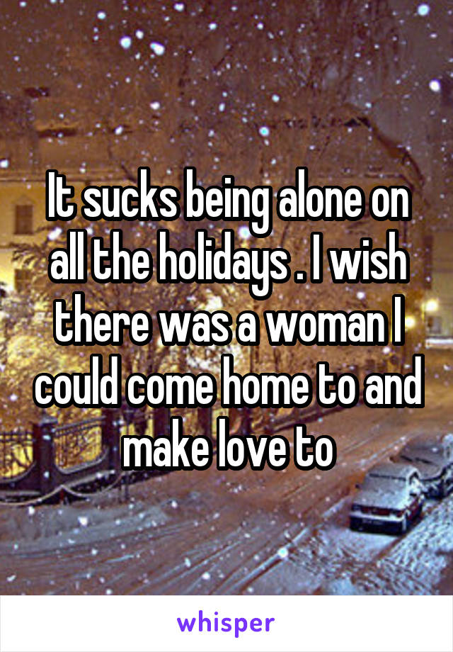 It sucks being alone on all the holidays . I wish there was a woman I could come home to and make love to