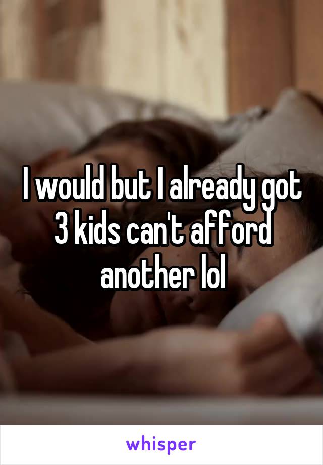 I would but I already got 3 kids can't afford another lol