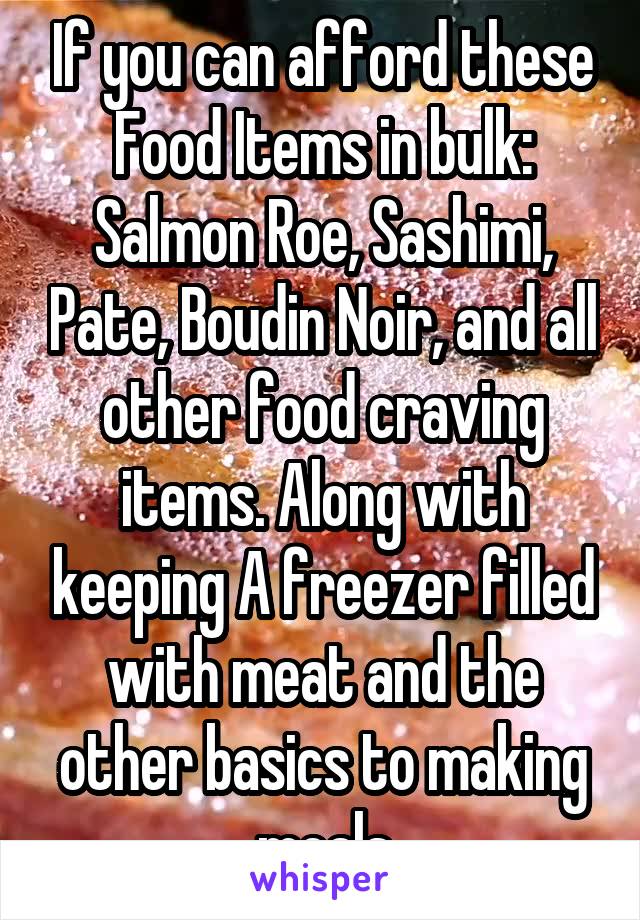 If you can afford these Food Items in bulk: Salmon Roe, Sashimi, Pate, Boudin Noir, and all other food craving items. Along with keeping A freezer filled with meat and the other basics to making meals