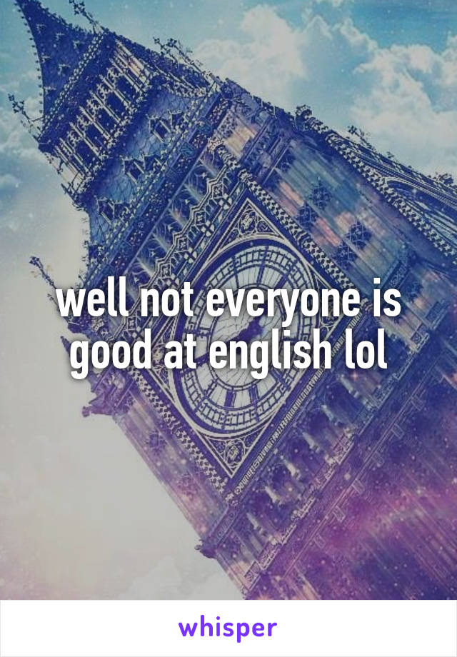 well not everyone is good at english lol