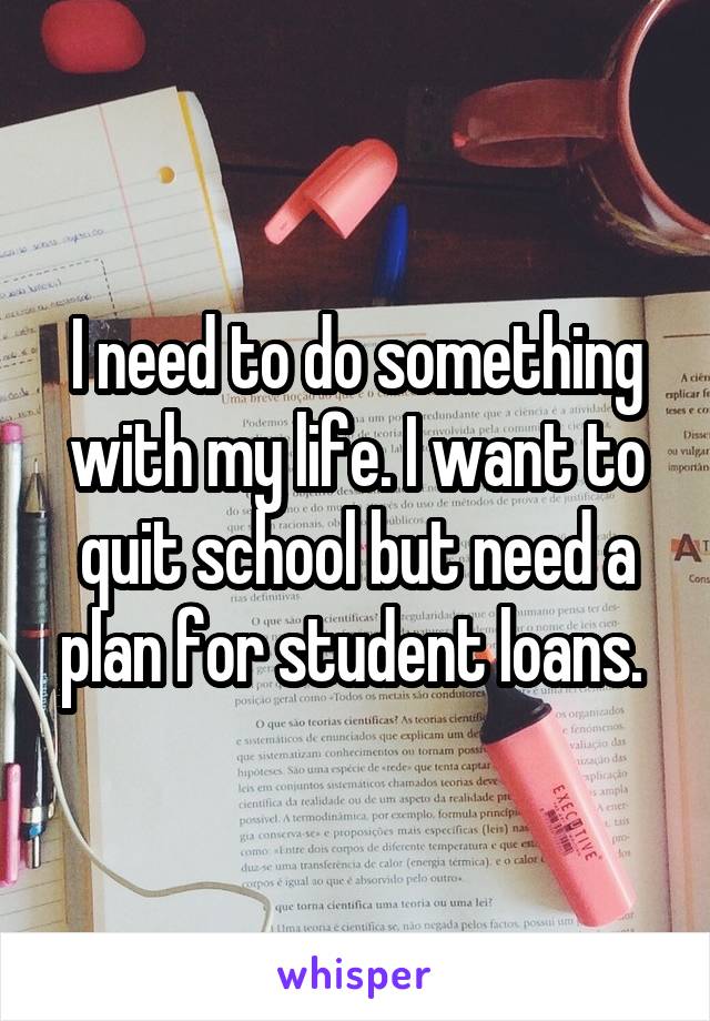 I need to do something with my life. I want to quit school but need a plan for student loans. 