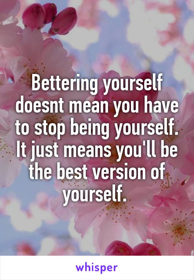 Bettering yourself doesnt mean you have to stop being yourself. It just means you'll be the best version of yourself. 