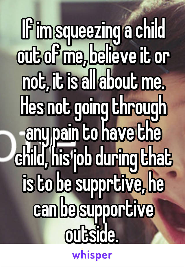 If im squeezing a child out of me, believe it or not, it is all about me. Hes not going through any pain to have the child, his job during that is to be supprtive, he can be supportive outside. 