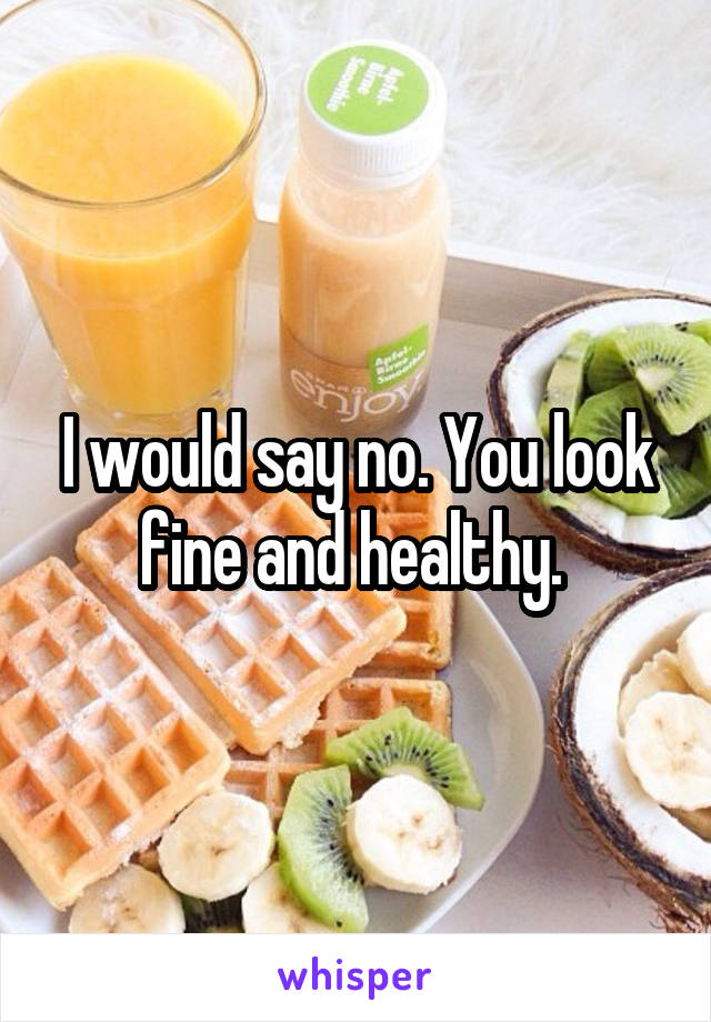 I would say no. You look fine and healthy. 