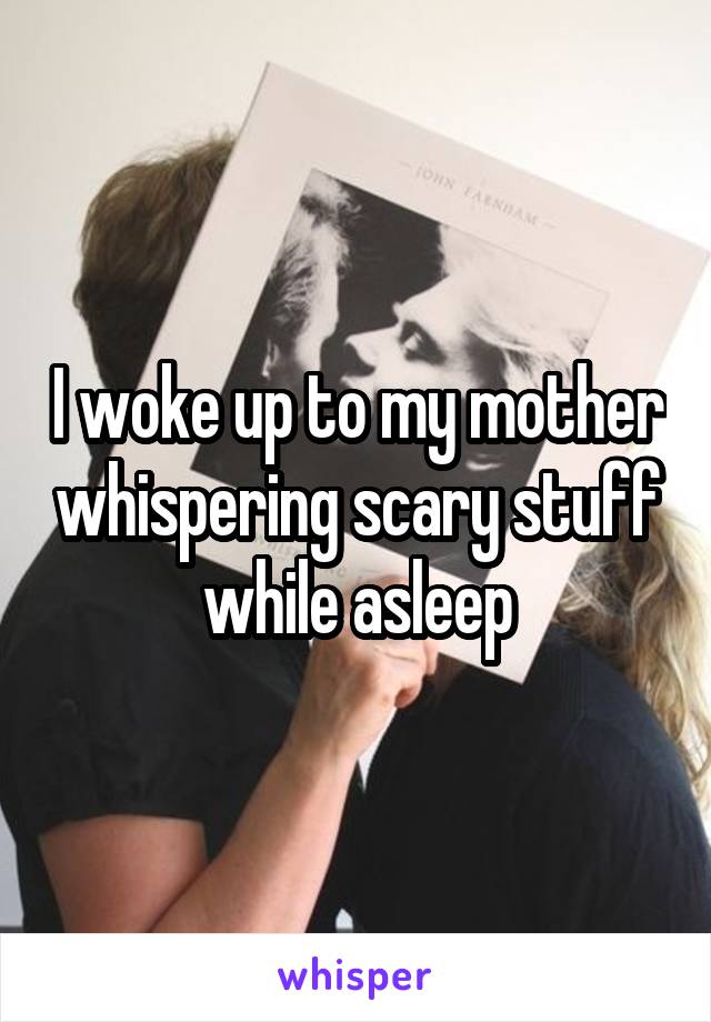 I woke up to my mother whispering scary stuff while asleep