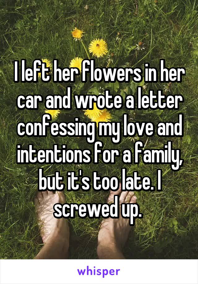 I left her flowers in her car and wrote a letter confessing my love and intentions for a family, but it's too late. I screwed up. 