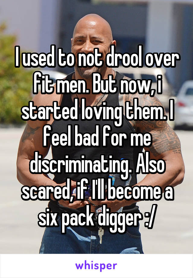 I used to not drool over fit men. But now, i started loving them. I feel bad for me discriminating. Also scared, if I'll become a six pack digger :/