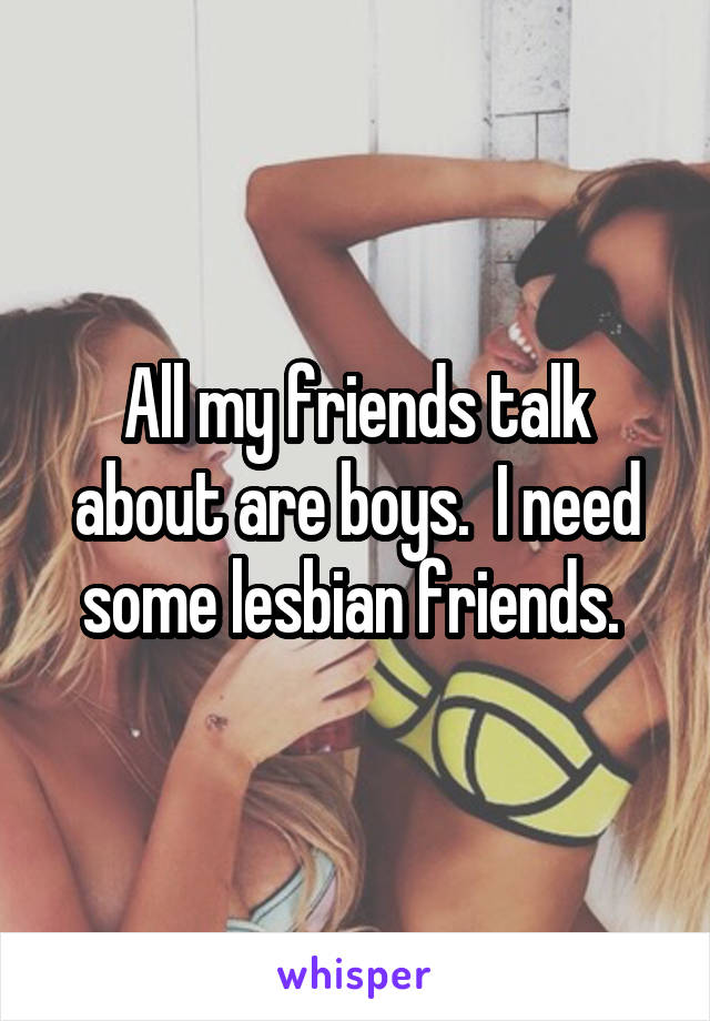 All my friends talk about are boys.  I need some lesbian friends. 
