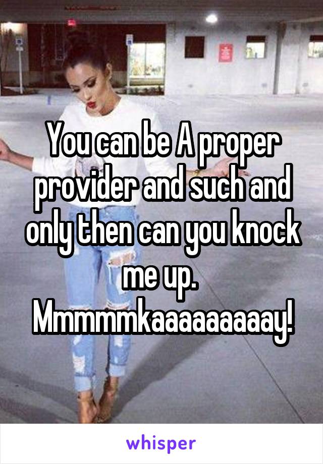 You can be A proper provider and such and only then can you knock me up. 
Mmmmmkaaaaaaaaay!