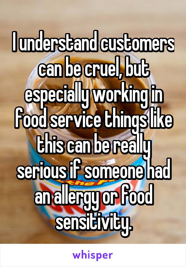 I understand customers can be cruel, but especially working in food service things like this can be really serious if someone had an allergy or food sensitivity.