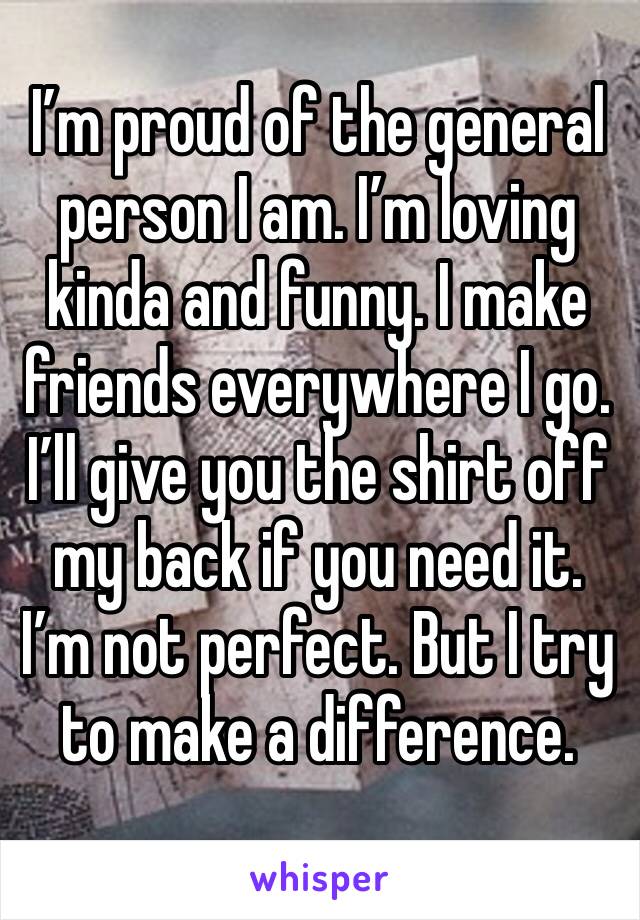 I’m proud of the general person I am. I’m loving kinda and funny. I make friends everywhere I go. I’ll give you the shirt off my back if you need it. I’m not perfect. But I try to make a difference.