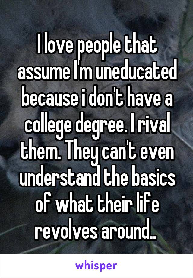 I love people that assume I'm uneducated because i don't have a college degree. I rival them. They can't even understand the basics of what their life revolves around.. 
