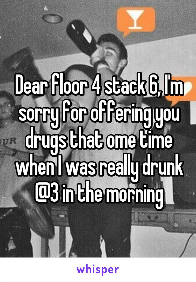 Dear floor 4 stack 6, I'm sorry for offering you drugs that ome time when I was really drunk @3 in the morning