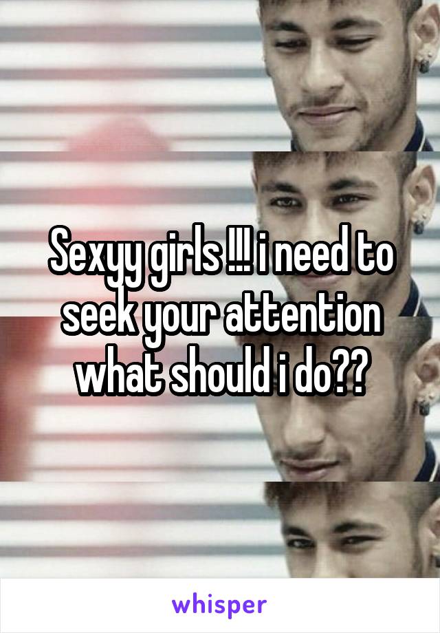 Sexyy girls !!! i need to seek your attention what should i do??