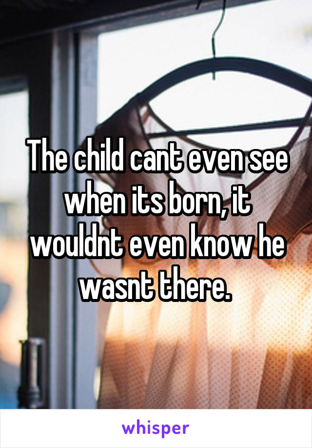 The child cant even see when its born, it wouldnt even know he wasnt there. 