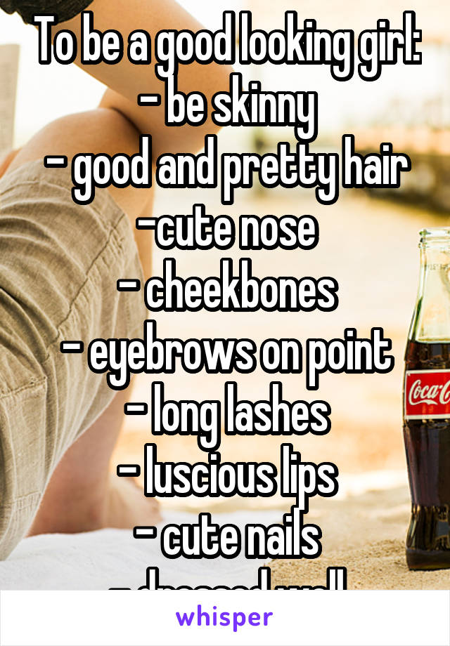 To be a good looking girl:
- be skinny
- good and pretty hair
-cute nose
- cheekbones
- eyebrows on point
- long lashes
- luscious lips
- cute nails
- dressed well