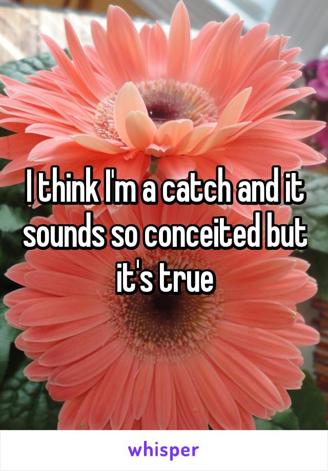 I think I'm a catch and it sounds so conceited but it's true
