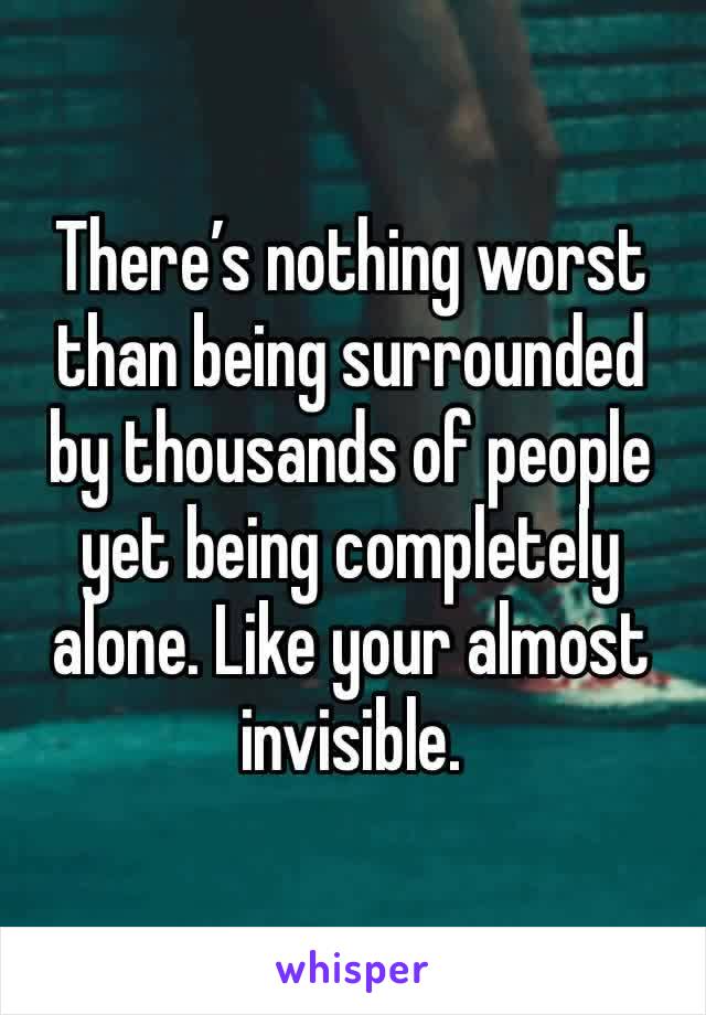 There’s nothing worst than being surrounded by thousands of people yet being completely alone. Like your almost invisible. 