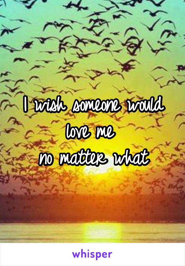 I wish someone would love me 
no matter what