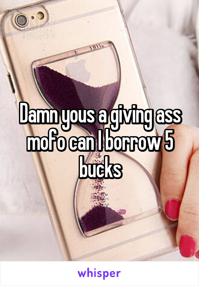 Damn yous a giving ass mofo can I borrow 5 bucks