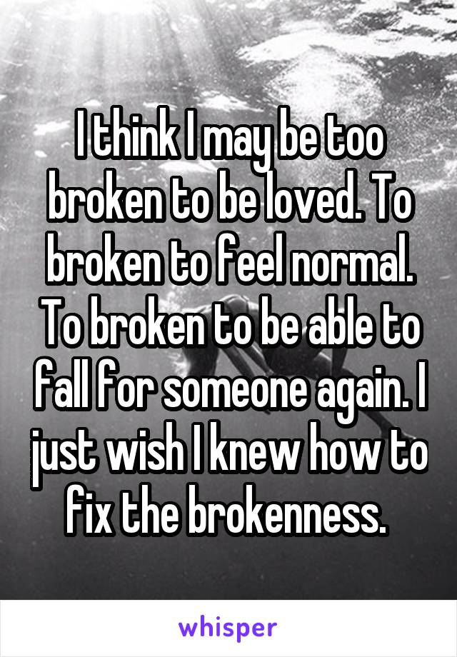 I think I may be too broken to be loved. To broken to feel normal. To broken to be able to fall for someone again. I just wish I knew how to fix the brokenness. 