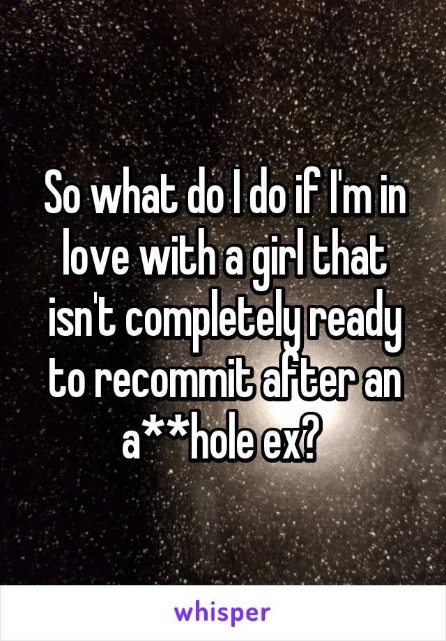 So what do I do if I'm in love with a girl that isn't completely ready to recommit after an a**hole ex? 