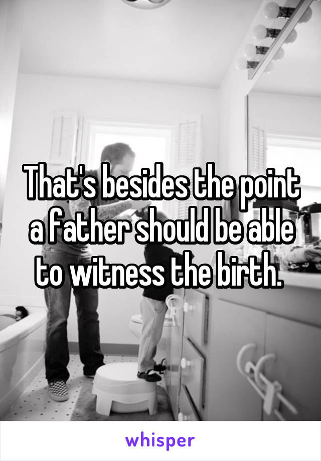 That's besides the point a father should be able to witness the birth. 