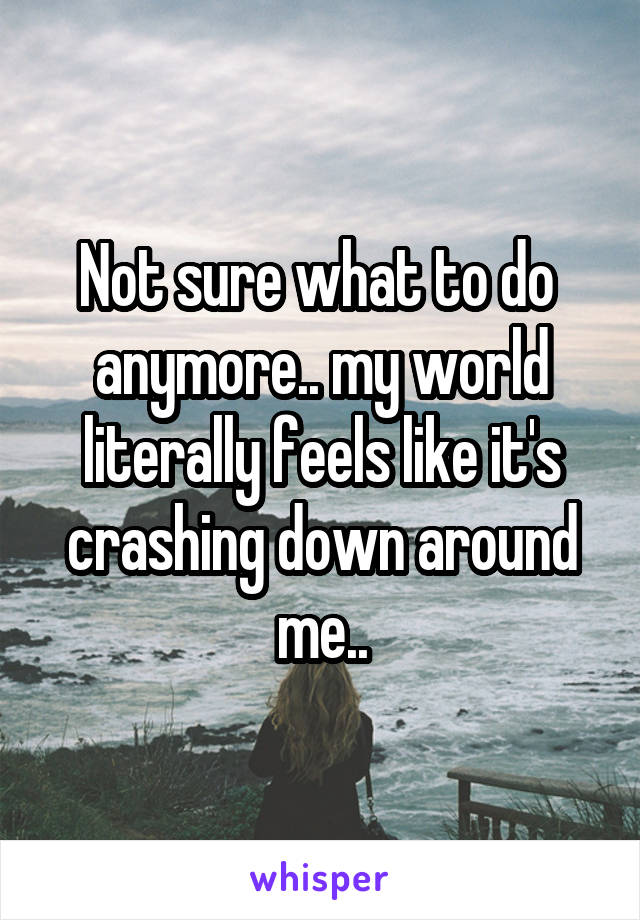 Not sure what to do 
anymore.. my world literally feels like it's crashing down around me..