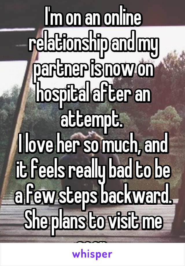 I'm on an online relationship and my partner is now on hospital after an attempt. 
I love her so much, and it feels really bad to be a few steps backward. She plans to visit me soon.