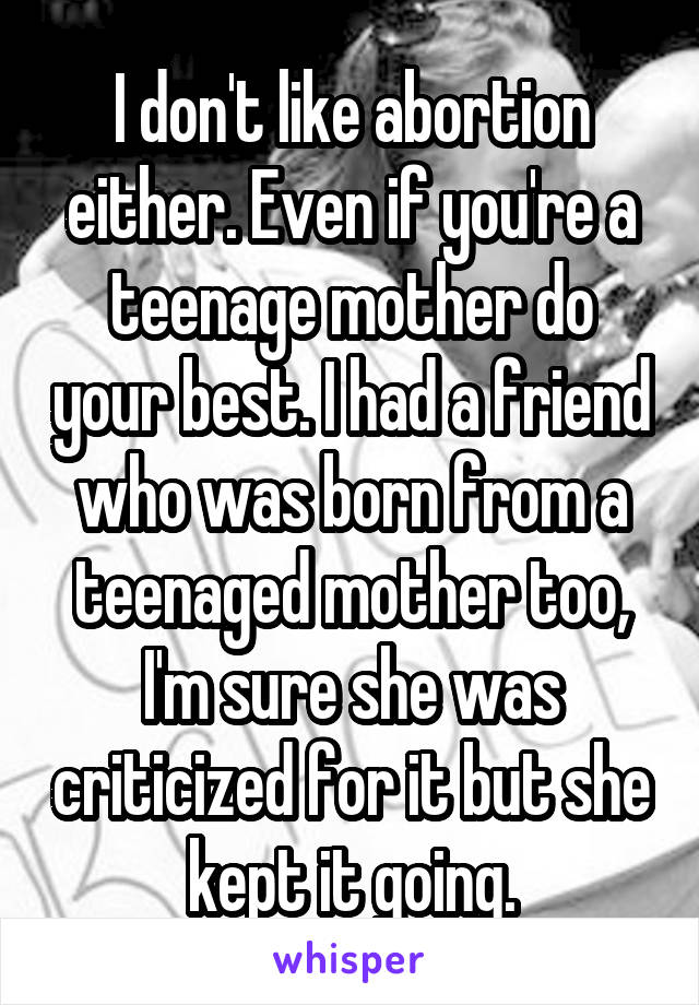 I don't like abortion either. Even if you're a teenage mother do your best. I had a friend who was born from a teenaged mother too, I'm sure she was criticized for it but she kept it going.