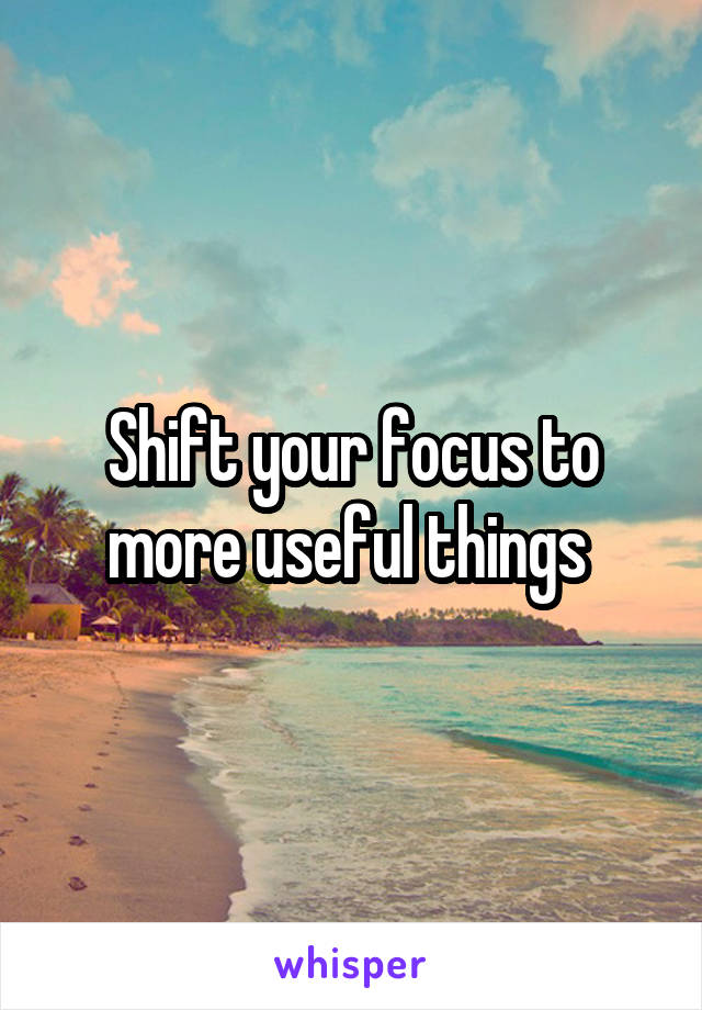 Shift your focus to more useful things 