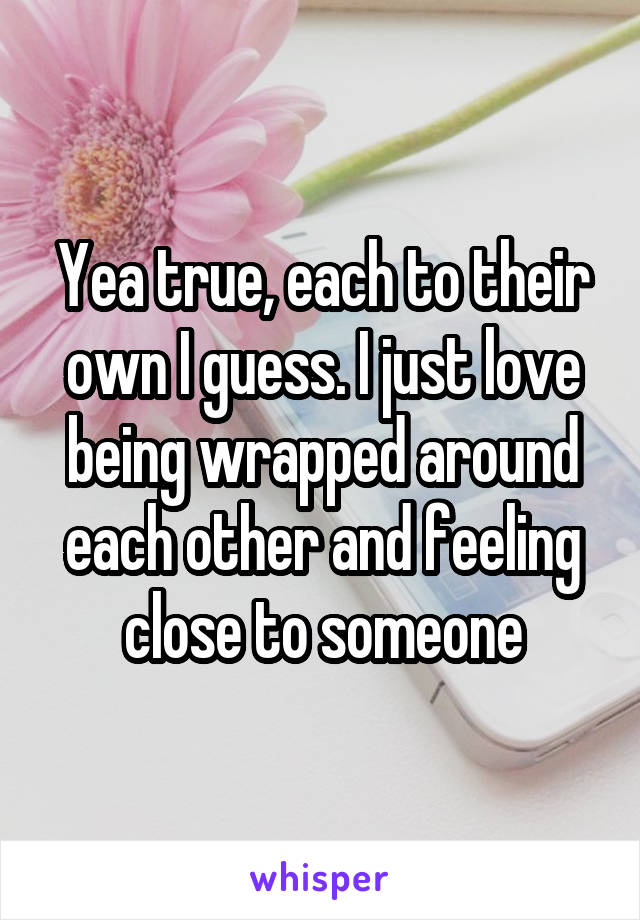 Yea true, each to their own I guess. I just love being wrapped around each other and feeling close to someone