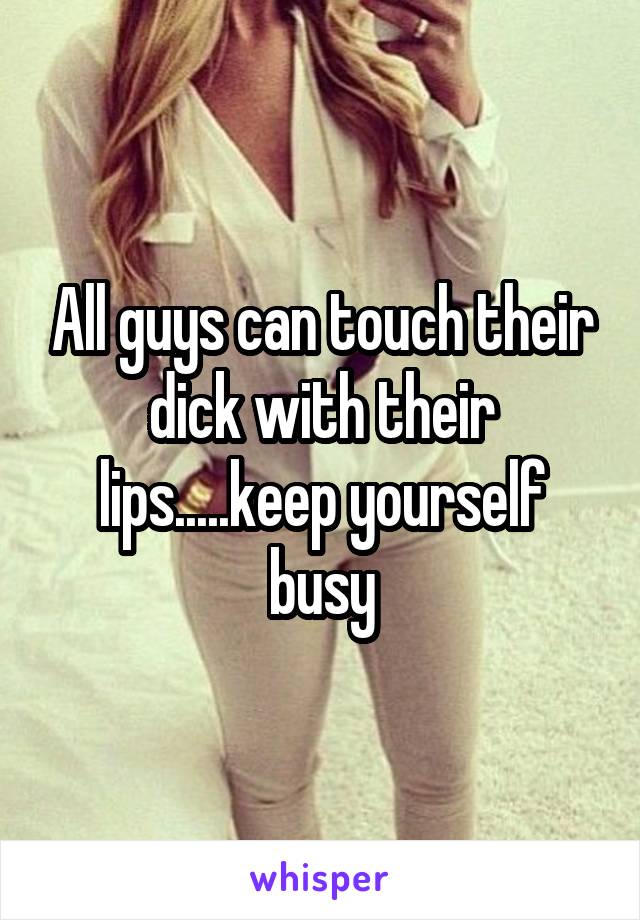 All guys can touch their dick with their lips.....keep yourself busy