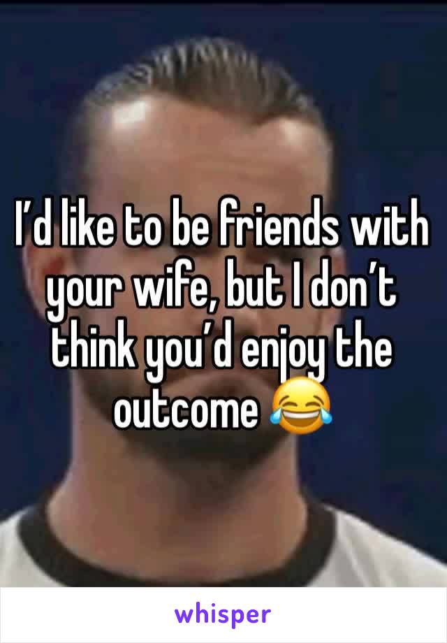 I’d like to be friends with your wife, but I don’t think you’d enjoy the outcome 😂