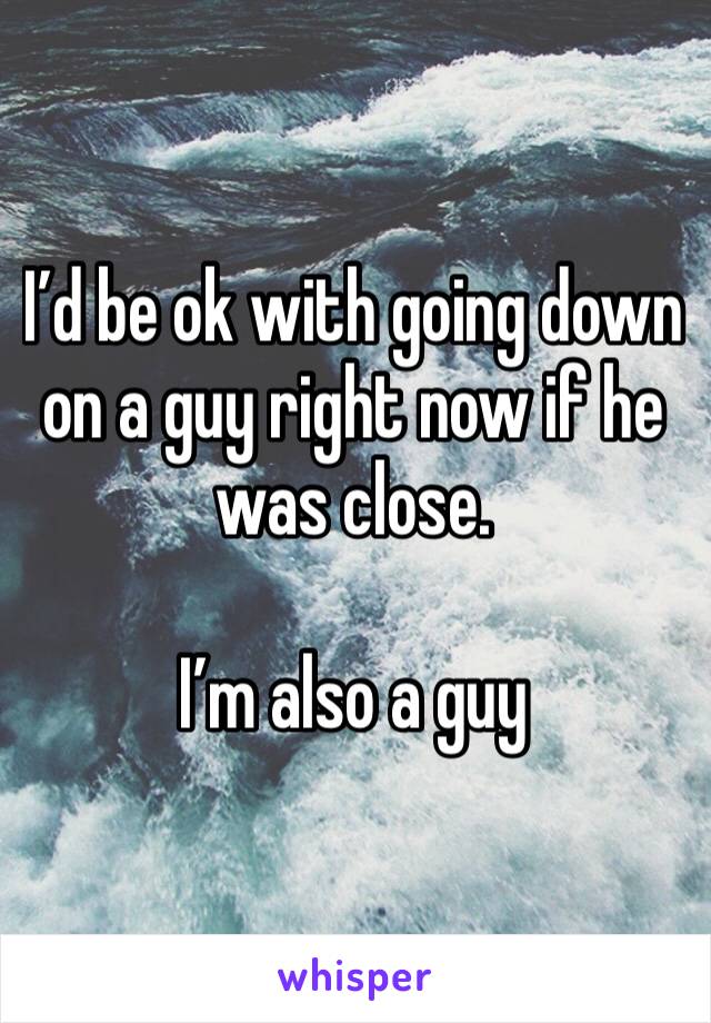 I’d be ok with going down on a guy right now if he was close.

I’m also a guy 