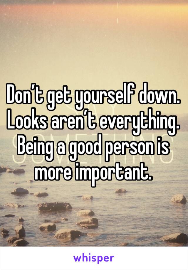 Don’t get yourself down. Looks aren’t everything. Being a good person is more important. 