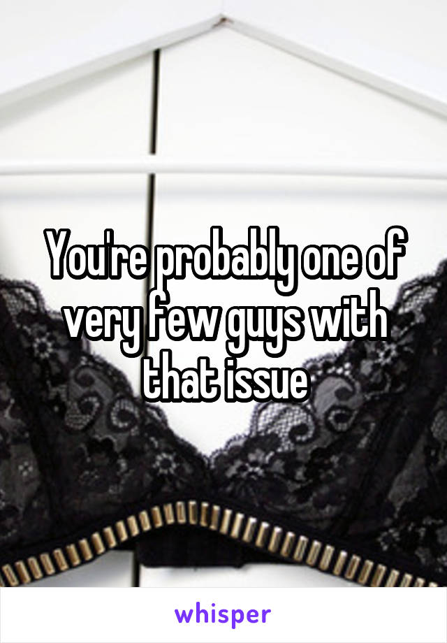 You're probably one of very few guys with that issue