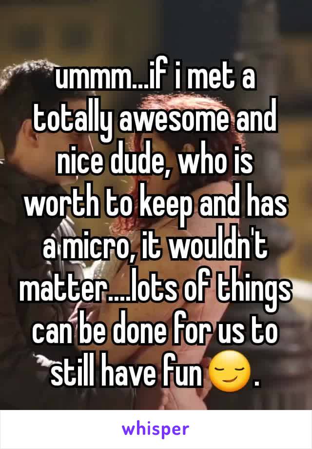ummm...if i met a totally awesome and nice dude, who is worth to keep and has a micro, it wouldn't matter....lots of things can be done for us to still have fun😏.