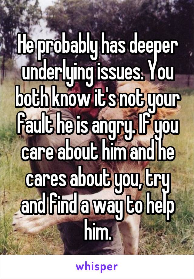 He probably has deeper underlying issues. You both know it's not your fault he is angry. If you care about him and he cares about you, try and find a way to help him.