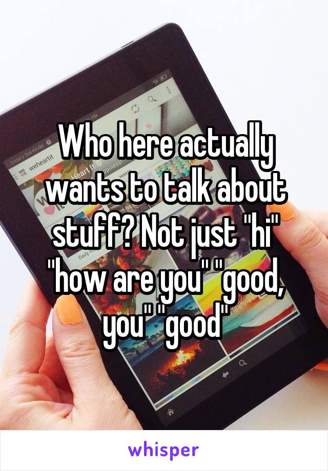 Who here actually wants to talk about stuff? Not just "hi" "how are you" "good, you" "good"