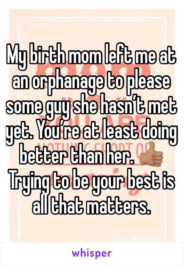 My birth mom left me at an orphanage to please some guy she hasn’t met yet. You’re at least doing better than her. 👍🏽 Trying to be your best is all that matters.