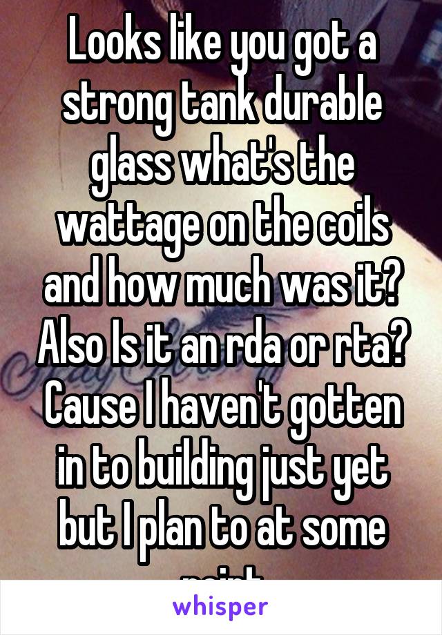 Looks like you got a strong tank durable glass what's the wattage on the coils and how much was it? Also Is it an rda or rta? Cause I haven't gotten in to building just yet but I plan to at some point